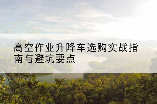 西峡升降车怎么选-高空作业升降车选购实战指南与避坑要点