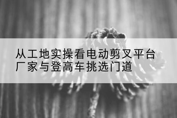 西峡电动剪叉升降平台厂家-从工地实操看电动剪叉平台厂家与登高车挑选门道