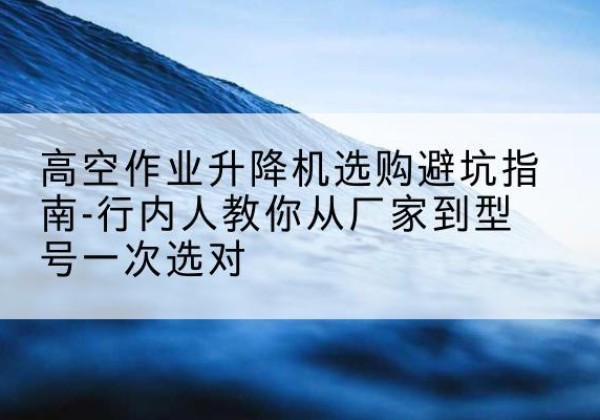 西峡升降平台厂家-高空作业升降机选购避坑指南-行内人教你从厂家到型号一次选对