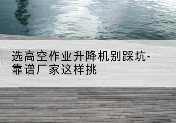 西峡剪叉式升降机厂家-选高空作业升降机别踩坑-靠谱厂家这样挑