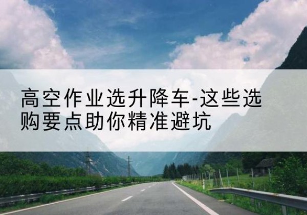 西峡升降车厂家-高空作业选升降车-这些选购要点助你*避坑
