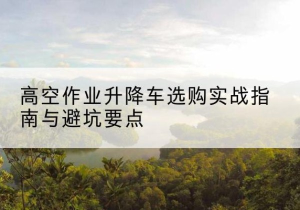 西峡升降车怎么选-高空作业升降车选购实战指南与避坑要点