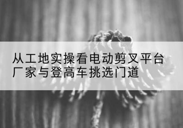 西峡电动剪叉升降平台厂家-从工地实操看电动剪叉平台厂家与登高车挑选门道