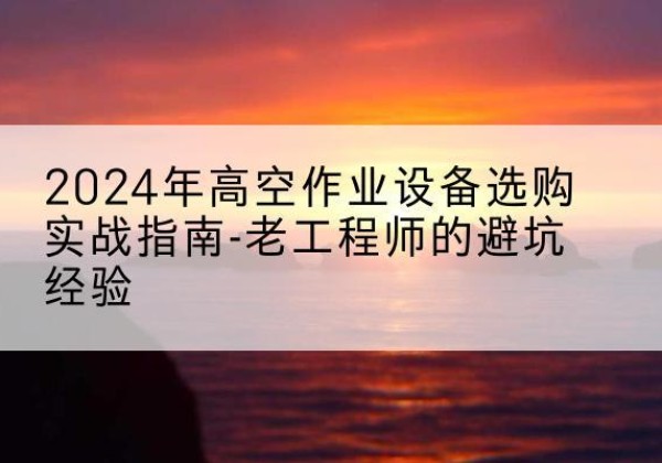 西峡高空作业升降机厂家推荐-2024年高空作业设备选购实战指南-老工程师的避坑经验